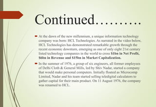 Continued……….
 At the dawn of the new millennium, a unique information technology
company was born: HCL Technologies. As narrated in the video below,
HCL Technologies has demonstrated remarkable growth through the
recent economic downturn, emerging as one of only eight 21st century
listed technology companies in the world to cross $1bn in Net Profit,
$6bn in Revenue and $15bn in Market Capitalization.
 In the summer of 1976, a group of six engineers, all former employees
of Delhi Cloth & General Mills, led by Shiv Nadar, started a company
that would make personal computers. Initially floated as Microcomp
Limited, Nadar and his team started selling teledigital calculators to
gather capital for their main product. On 11 August 1976, the company
was renamed to HCL.
 