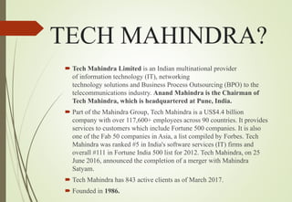 TECH MAHINDRA?
 Tech Mahindra Limited is an Indian multinational provider
of information technology (IT), networking
technology solutions and Business Process Outsourcing (BPO) to the
telecommunications industry. Anand Mahindra is the Chairman of
Tech Mahindra, which is headquartered at Pune, India.
 Part of the Mahindra Group, Tech Mahindra is a US$4.4 billion
company with over 117,600+ employees across 90 countries. It provides
services to customers which include Fortune 500 companies. It is also
one of the Fab 50 companies in Asia, a list compiled by Forbes. Tech
Mahindra was ranked #5 in India's software services (IT) firms and
overall #111 in Fortune India 500 list for 2012. Tech Mahindra, on 25
June 2016, announced the completion of a merger with Mahindra
Satyam.
 Tech Mahindra has 843 active clients as of March 2017.
 Founded in 1986.
 