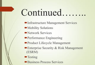 Continued……..
Infrastructure Management Services
Mobility Solutions
Network Services
Performance Engineering
Product Lifecycle Management
Enterprise Security & Risk Management
(ESRM)
Testing
Business Process Services
 