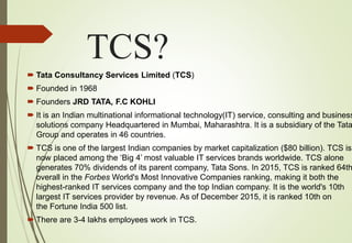 TCS?
 Tata Consultancy Services Limited (TCS)
 Founded in 1968
 Founders JRD TATA, F.C KOHLI
 It is an Indian multinational informational technology(IT) service, consulting and business
solutions company Headquartered in Mumbai, Maharashtra. It is a subsidiary of the Tata
Group and operates in 46 countries.
 TCS is one of the largest Indian companies by market capitalization ($80 billion). TCS is
now placed among the ‘Big 4’ most valuable IT services brands worldwide. TCS alone
generates 70% dividends of its parent company, Tata Sons. In 2015, TCS is ranked 64th
overall in the Forbes World's Most Innovative Companies ranking, making it both the
highest-ranked IT services company and the top Indian company. It is the world's 10th
largest IT services provider by revenue. As of December 2015, it is ranked 10th on
the Fortune India 500 list.
 There are 3-4 lakhs employees work in TCS.
 