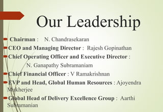 Our Leadership
 Chairman : N. Chandrasekaran
CEO and Managing Director : Rajesh Gopinathan
Chief Operating Officer and Executive Director :
N. Ganapathy Subramaniam
Chief Financial Officer : V Ramakrishnan
EVP and Head, Global Human Resources : Ajoyendra
Mukherjee
Global Head of Delivery Excellence Group : Aarthi
Subramanian
 