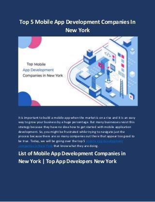 Top 5 Mobile App Development Companies In
New York
It is important to build a mobile app when the market is on a rise and it is an easy
way to grow your business by a huge percentage. But many businesses resist this
strategy because they have no idea how to get started with mobile application
development. So, you might be frustrated while trying to navigate just the
process because there are so many companies out there that appear too good to
be true. Today, we will be going over the top 5 mobile app development
companies in New York that know what they are doing.
List of Mobile App Development Companies in
New York | Top App Developers New York
 