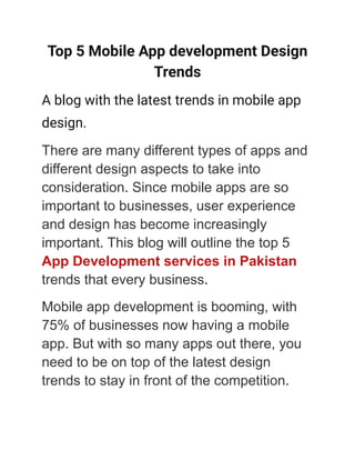 Top 5 Mobile App development Design
Trends
A blog with the latest trends in mobile app
design.
There are many different types of apps and
different design aspects to take into
consideration. Since mobile apps are so
important to businesses, user experience
and design has become increasingly
important. This blog will outline the top 5
App Development services in Pakistan
trends that every business.
Mobile app development is booming, with
75% of businesses now having a mobile
app. But with so many apps out there, you
need to be on top of the latest design
trends to stay in front of the competition.
 