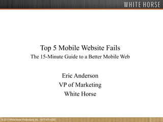 Top 5 Mobile Website Fails The 15-Minute Guide to a Better Mobile Web  Eric Anderson VP of Marketing White Horse © 2011 White Horse Productions, Inc. 1-877-471-4200 