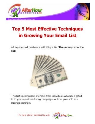 Top 5 Most Effective Techniques
in Growing Your Email List
All experienced marketers said things like ‘The money is in the
list!’

This list is comprised of emails from individuals who have opted
in to your e-mail marketing campaigns or from your solo ads
business partners.

For more internet marketing tips visit:

 