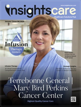 Top 5
Most
Trusted
Infusion
Therapy
Centers
January |Issue 06|2024
Highest Quality Cancer Care
Terrebonne General |
Mary Bird Perkins
Cancer Center
Strategic Insights
The Role of Infusion Therapy
Centers in Modern Medicine
Phyllis Peoples
President and CEO
Terrebonne General
Health System
Infusion Therapy
A Critical Component in
Comprehensive Cancer Care
 