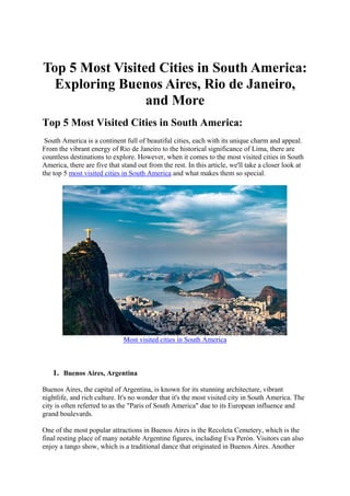 Top 5 Most Visited Cities in South America:
Exploring Buenos Aires, Rio de Janeiro,
and More
Top 5 Most Visited Cities in South America:
South America is a continent full of beautiful cities, each with its unique charm and appeal.
From the vibrant energy of Rio de Janeiro to the historical significance of Lima, there are
countless destinations to explore. However, when it comes to the most visited cities in South
America, there are five that stand out from the rest. In this article, we'll take a closer look at
the top 5 most visited cities in South America and what makes them so special.
Most visited cities in South America
1. Buenos Aires, Argentina
Buenos Aires, the capital of Argentina, is known for its stunning architecture, vibrant
nightlife, and rich culture. It's no wonder that it's the most visited city in South America. The
city is often referred to as the "Paris of South America" due to its European influence and
grand boulevards.
One of the most popular attractions in Buenos Aires is the Recoleta Cemetery, which is the
final resting place of many notable Argentine figures, including Eva Perón. Visitors can also
enjoy a tango show, which is a traditional dance that originated in Buenos Aires. Another
 