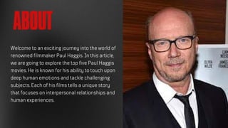 ABOUT
Welcome to an exciting journey into the world of
renowned filmmaker Paul Haggis. In this article,
we are going to explore the top five Paul Haggis
movies. He is known for his ability to touch upon
deep human emotions and tackle challenging
subjects. Each of his films tells a unique story
that focuses on interpersonal relationships and
human experiences.
 