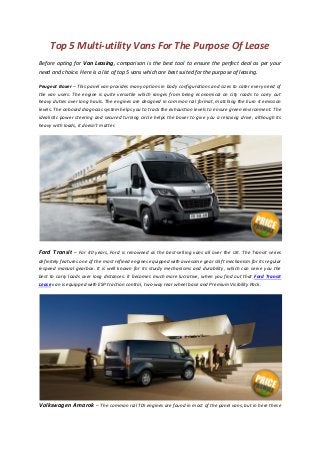 Top 5 Multi-utility Vans For The Purpose Of Lease
Before opting for Van Leasing, comparison is the best tool to ensure the perfect deal as per your
need and choice. Here is a list of top 5 vans which are best suited for the purpose of leasing.
Peugeot Boxer – This panel van provides many options in body configurations and sizes to cater every need of
the van users. The engine is quite versatile which ranges from being economical on city roads to carry out
heavy duties over long hauls. The engines are designed in common rail format, matching the Euro 4 emission
levels. The onboard diagnosis system helps you to track the exhaustion levels to ensure green environment. The
idealistic power steering and secured turning circle helps the boxer to give you a relaxing drive, although its
heavy with loads, it doesn’t matter.
Ford Transit – For 40 years, Ford is renowned as the best-selling vans all over the UK. The Transit series
definitely features one of the most refined engines equipped with awesome gear shift mechanism for its regular
6-speed manual gearbox. It is well known for its sturdy mechanisms and durability, which can serve you the
best to carry loads over long distances. It becomes much more lucrative, when you find out that Ford Transit
Lease van is equipped with ESP traction control, two-way rear wheel base and Premium Visibility Pack.
Volkswagen Amarok – The common rail TDI engines are found in most of the panel vans, but in here these
 