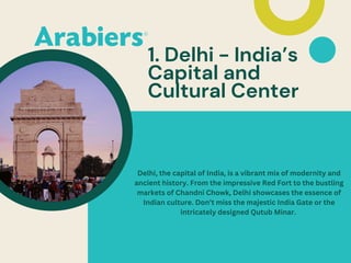 1. Delhi - India’s
Capital and
Cultural Center
Delhi, the capital of India, is a vibrant mix of modernity and
ancient history. From the impressive Red Fort to the bustling
markets of Chandni Chowk, Delhi showcases the essence of
Indian culture. Don’t miss the majestic India Gate or the
intricately designed Qutub Minar.
 
