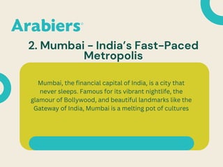2. Mumbai - India’s Fast-Paced
Metropolis
Mumbai, the financial capital of India, is a city that
never sleeps. Famous for its vibrant nightlife, the
glamour of Bollywood, and beautiful landmarks like the
Gateway of India, Mumbai is a melting pot of cultures
 