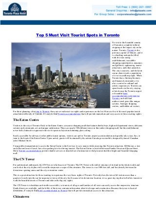 Top 5 Must Visit Tourist Spots in Toronto
No visit to the beautiful country
of Canada is complete without
stopping at the largest city in the
nation: Toronto. Toronto is the
province capital of Ontario, and it
is a bustling metropolis filled
with five-star eating
establishments, incredible
shopping opportunities, museums
and galleries, sightseeing, tourist
attractions, and other amenities.
The city is massive, and the latest
census data reveals a population
of over six million people. While
Toronto has a thriving business
and financial community, it is
also a center for cultural and
artistic experiences. Tourists can
spend weeks in the city, staying
at hotels near the Toronto airport
or beautiful hotel
accommodations in downtown
Toronto, and still find
undiscovered gems like unique
eateries, boutique shopping
centers, and hidden art sectors.
For those planning a first trip to Toronto, there are several must-see sights and experiences on the list. Here are five of the most popular tourist
attractions in the city of Toronto. It’s easy to find Toronto accommodations that will provide immediate and easy access to these exciting sights.
The Eaton Centre
Visitors to the city of Toronto flock to the Eaton Centre, a massive shopping mall that features thrifty buys, high end department stores, delicious
eateries and restaurants, art, and unique architecture. There are nearly 300 different stores in this indoor shopping mall, but the establishment
never feels cluttered or oppressive due to its spacious layout and stunning glass ceiling.
Easily accessible by subway or other public transit options, visitors can opt for Toronto airport accommodation and quickly take a taxi, bus, or
train to the heart of the Eaton Centre. Upon arrival, guests will be stunned by the artistic Canada goose mobile, designed by famed Canadian
artist Michael Snow.
Using public transportation to access the Eaton Centre is the best way to save money while enjoying this Toronto attraction. GO Busses, a fast
and efficient form of travel, have free parking lots for driving tourists. The Eaton Centre is located between Dundas Street and Queen Street.
Most Toronto accommodations provide shuttle services or detailed travel instructions to help tourists find this bright and beautiful shopping
mall.
The CN Tower
For architectural enthusiasts, the CN Tower is the beacon of Toronto. The CN Tower is the tallest structure of its kind in the whole world, and
one look at the city skyline will reveal the impressive scope of this structure. The tower is over 1800 feet tall, and lies directly between the
downtown sporting arena and the city convention center.
This is a great attraction for those wanting to experience the very basic sights of Toronto. Not only does the tower lift visitors more than a
quarter of a mile into the air for impressive vistas of the city, but because of its downtown location, it is a great day trip that will allow tourists to
walk the beautiful streets of Toronto and take in the big city sights.
The CN Tower is wheelchair and stroller accessible, so tourists of all ages and families of all sizes can easily access this impressive structure.
Guided tours are available, and the lobby of the tower contains information about its design and construction. Because the tower is located
downtown, it’s easy to find hotel accommodation in Toronto that will provide immediate access to this attraction.
Chinatown
 