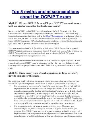 Top 5 myths and misconceptions
          about the OCPJP 7 exam
Myth #5: If I pass OCAJP 7 exam, I'll pass OCPJP 7 exam with ease -
both are similar except for top-level exam topics!   

No, no, no. OCAJP 7 and OCPJP 7 are different beasts. OCAJP 7 is much easier than
OCPJP 7 exam. Oracle wanted a large base to start with, and hence OCAJP covers only
language fundamentals; just take a look at the OCAJP 7 exam topics to understand what we
mean. However, OCPJP 7 is a more difﬁcult exam which covers a wide range of exam
topics (JDBC, Concurrency APIs, localization, design patterns, ...) as well as topics in depth
(just take a look at generics and collections topic, for example). 

Yes, some questions in OCAJP 7 could be as difﬁcult as OCPJP 7 exam, but in general,
OCPJP 7 requires much more preparation. Overall, it would be a very bad idea to appear for
OCPJP 7 exam without any preparation, but it may be okay for OCAJP 7 if you've
considerable programming experience in Java.  

Bottom-line: Don’t measure both the exams with the same scale. If you've passed OCAJP 7
exam, don't look at OCPJP 7 exam as something similar - they are very different at their
difﬁculty level. So, prepare more for OCPJP 7 exam even if you've cracked OCAJP 7 with
ease. 

Myth #4: I have many years of work experience in Java, so I don't
have to prepare for the exam. 

No matter how much real-world programming experience you might have, there are two
reasons why you should prepare for this exam to improve your chances of passing it: 
  •   You may not have been exposed to certain topics on the exam. Java is vast, and you
      might not have had occasion to work on every topic covered in the exam. For
      example, you may not be familiar with localization if you have never dealt the locale
      aspects of the applications you were engaged with. Or your work might not have
      required you to use JDBC. Or you’ve always worked on single-threaded programs,
      so multithreaded programming might be new to you. Moreover, OCPJP 7 emphasizes
      Java 7, and you might not have been exposed yet to such Java 7 topics as NIO.2, new
      concurrency APIs, and enhancements such as try-with-resource statements. 
  •    You may not remember the unusual aspects or corner cases. No matter how
       experienced you are, there is always an element of surprise involved when you
       program. The OCPJP 7 exam tests not just your knowledge and skills in respect of
       regular features, but also your understanding of unusual aspects or corner cases, such
       as the behavior of multithreaded code and the use of generics when both overloading
 