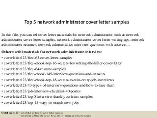 Top 5 network administrator cover letter samples
In this file, you can ref cover letter materials for network administrator such as network
administrator cover letter samples, network administrator cover letter writing tips, network
administrator resumes, network administrator interview questions with answers…
Other useful materials for network administrator interview:
• coverletter123/free-63-cover-letter-samples
• coverletter123/free-ebook-top-16-secrets-for-writing-the-killer-cover-letter
• coverletter123/free-64-resume-samples
• coverletter123/free-ebook-145-interview-questions-and-answers
• coverletter123/free-ebook-top-18-secrets-to-win-every-job-interviews
• coverletter123/13-types-of-interview-questions-and-how-to-face-them
• coverletter123/job-interview-checklist-40-points
• coverletter123/top-8-interview-thank-you-letter-samples
• coverletter123/top-15-ways-to-search-new-jobs
Useful materials: • coverletter123/free-63-cover-letter-samples
• coverletter123/free-ebook-top-16-secrets-for-writing-an-effective-resume
 