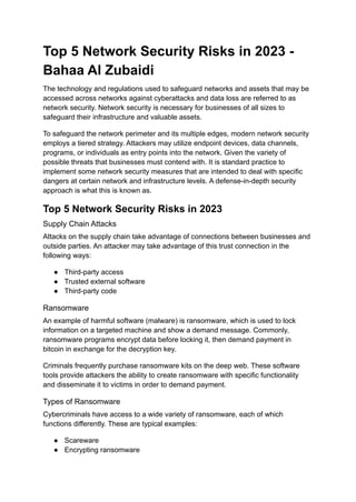 Top 5 Network Security Risks in 2023 -
Bahaa Al Zubaidi
The technology and regulations used to safeguard networks and assets that may be
accessed across networks against cyberattacks and data loss are referred to as
network security. Network security is necessary for businesses of all sizes to
safeguard their infrastructure and valuable assets.
To safeguard the network perimeter and its multiple edges, modern network security
employs a tiered strategy. Attackers may utilize endpoint devices, data channels,
programs, or individuals as entry points into the network. Given the variety of
possible threats that businesses must contend with. It is standard practice to
implement some network security measures that are intended to deal with specific
dangers at certain network and infrastructure levels. A defense-in-depth security
approach is what this is known as.
Top 5 Network Security Risks in 2023
Supply Chain Attacks
Attacks on the supply chain take advantage of connections between businesses and
outside parties. An attacker may take advantage of this trust connection in the
following ways:
● Third-party access
● Trusted external software
● Third-party code
Ransomware
An example of harmful software (malware) is ransomware, which is used to lock
information on a targeted machine and show a demand message. Commonly,
ransomware programs encrypt data before locking it, then demand payment in
bitcoin in exchange for the decryption key.
Criminals frequently purchase ransomware kits on the deep web. These software
tools provide attackers the ability to create ransomware with specific functionality
and disseminate it to victims in order to demand payment.
Types of Ransomware
Cybercriminals have access to a wide variety of ransomware, each of which
functions differently. These are typical examples:
● Scareware
● Encrypting ransomware
 