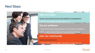 Confidential28
Next Steps
Visit us online
Quest.com/solutions/microsoft-platform-management
• Videos, case studies, product specs, etc.
Try our software
• Free 30-day trials (complimentary SC and Support assistance)
• POC – choose Quest Services or your preferred Partner
Join our community
Quest.com/community
• Product betas, how-to videos, discussions, blogs, tips, etc.
 
