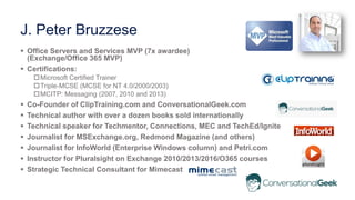 J. Peter Bruzzese
 Office Servers and Services MVP (7x awardee)
(Exchange/Office 365 MVP)
 Certifications:
Microsoft Certified Trainer
Triple-MCSE (MCSE for NT 4.0/2000/2003)
MCITP: Messaging (2007, 2010 and 2013)
 Co-Founder of ClipTraining.com and ConversationalGeek.com
 Technical author with over a dozen books sold internationally
 Technical speaker for Techmentor, Connections, MEC and TechEd/Ignite
 Journalist for MSExchange.org, Redmond Magazine (and others)
 Journalist for InfoWorld (Enterprise Windows column) and Petri.com
 Instructor for Pluralsight on Exchange 2010/2013/2016/O365 courses
 Strategic Technical Consultant for Mimecast
 