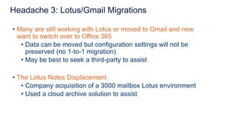 • Many are still working with Lotus or moved to Gmail and now
want to switch over to Office 365
• Data can be moved but configuration settings will not be
preserved (no 1-to-1 migration)
• May be best to seek a third-party to assist
• The Lotus Notes Displacement
• Company acquisition of a 3000 mailbox Lotus environment
• Used a cloud archive solution to assist
Headache 3: Lotus/Gmail Migrations
 