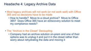 • Most legacy archives will not work (or not work well) with Office
365 and so decisions have to be made
• How to handle? Move to a cloud archive? Move to Office
365? Does Office 365 have an eDiscovery solution to meet
my compliance needs?
• The “Archive in the Closet” Decoupling
• Company had an archive solution on-prem and one of their
options was to unplug it and put it in the closet rather than
worry about rehydrating the data and moving it
Headache 4: Legacy Archive Data
 