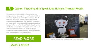 9
OpenAI Teaching AI to Speak Like Humans Through Reddit
QUARTZ Article
READ MORE
3
Researchers at Musk’s San Francisco lab are
using the news aggregation and discussion site to
increase the bank of content available for the AI
to study. In a press release, OpenAI research
scientist Andrej Karpathy said they are “[training]
on entire years of conversations of people talking
to each other on all of Reddit.” Scientists love the
site for the access it provides to large numbers of
colloquial conversations. Its nearly 900,000
subreddit communities comprise a range of topics
from r/science to r/DogsStandingUp.
Keep up HERE with the latest Deep Learning and AI News
 