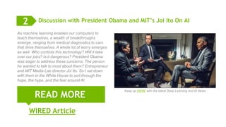 10
Discussion with President Obama and MIT’s Joi Ito On AI
READ MORE
2
As machine learning enables our computers to
teach themselves, a wealth of breakthroughs
emerge, ranging from medical diagnostics to cars
that drive themselves. A whole lot of worry emerges
as well. Who controls this technology? Will it take
over our jobs? Is it dangerous? President Obama
was eager to address these concerns. The person
he wanted to talk to most about them? Entrepreneur
and MIT Media Lab director Joi Ito. So I sat down
with them in the White House to sort through the
hope, the hype, and the fear around AI.
WIRED Article
Keep up HERE with the latest Deep Learning and AI News
 