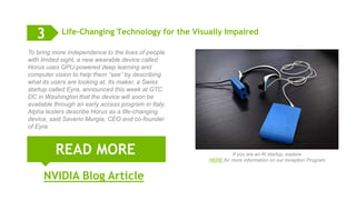 11
Life-Changing Technology for the Visually Impaired
READ MORE
3
To bring more independence to the lives of people
with limited sight, a new wearable device called
Horus uses GPU-powered deep learning and
computer vision to help them “see” by describing
what its users are looking at. Its maker, a Swiss
startup called Eyra, announced this week at GTC
DC in Washington that the device will soon be
available through an early access program in Italy.
Alpha testers describe Horus as a life-changing
device, said Saverio Murgia, CEO and co-founder
of Eyra.
NVIDIA Blog Article
If you are an AI startup, explore
HERE for more information on our Inception Program
 
