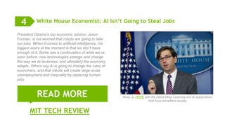 12
White House Economist: AI Isn’t Going to Steal Jobs
MIT TECH REVIEW
READ MORE
4
President Obama’s top economic advisor, Jason
Furman, is not worried that robots are going to take
our jobs. When it comes to artificial intelligence, his
biggest worry at the moment is that we don’t have
enough of it. Some see a continuation of what we’ve
seen before: new technologies emerge and change
the way we do business, and ultimately the economy
adapts. Others say AI is going to change the rules of
economics, and that robots will create large-scale
unemployment and inequality by replacing human
jobs.
Keep up HERE with the latest Deep Learning and AI applications
that have benefitted society
 