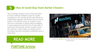 13
How AI Could Stop Stock Market Cheaters
READ MORE
5
Two exchange operators have announced plans
to launch artificial intelligence tools for market
surveillance in the coming months and officials at
a Wall Street regulator tell Reuters they are not far
behind. The software could, for instance, scrub
chat-room messages to detect dubious bragging
or back-slapping around the time of a big trade. It
could also more quickly unravel complex issues,
like “layering,” where orders are rapidly sent to
exchanges and then canceled to artificially move a
stock price.
FORTUNE Article
Check out HERE on how else machine learning is advancing
cybersecurity
 
