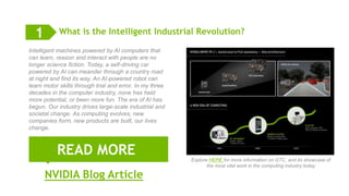 9
READ MORE
What is the Intelligent Industrial Revolution?
NVIDIA Blog Article
1
Intelligent machines powered by AI computers that
can learn, reason and interact with people are no
longer science fiction. Today, a self-driving car
powered by AI can meander through a country road
at night and find its way. An AI-powered robot can
learn motor skills through trial and error. In my three
decades in the computer industry, none has held
more potential, or been more fun. The era of AI has
begun. Our industry drives large-scale industrial and
societal change. As computing evolves, new
companies form, new products are built, our lives
change.
Explore HERE for more information on GTC, and its showcase of
the most vital work in the computing industry today
 