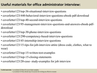 Useful materials for office administrator interview:
• coverletter123/top-36-situational-interview-questions
• coverletter123/440-behavioral-interview-questions-ebook-pdf-download
• coverletter123/top-40-second-interview-questions
• coverletter123/95-management-interview-questions-and-answers-ebook-pdf-
download
• coverletter123/top-30-phone-interview-questions
• coverletter123/290-competency-based-interview-questions
• coverletter123/45-internship-interview-questions
• coverletter123/15-tips-for-job-interview-attire (dress code, clothes, what to
wear)
• coverletter123/top-15-written-test-examples
• coverletter123/top-15-closing-statements
• coverletter123/20-case- study-examples for job interview
Useful materials: • coverletter123/free-63-cover-letter-samples
• coverletter123/free-ebook-top-16-secrets-for-writing-an-effective-resume
 