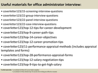 Useful materials for office administrator interview:
• coverletter123/15-screening-interview-questions
• coverletter123/22-group-interview-questions
• coverletter123/22-panel-interview-questions
• coverletter123/22-case-interview-questions
• coverletter123/top-12-tips-for-career-development
• coverletter123/top-9-career-path-tips
• coverletter123/top-14-career-objectives
• coverletter123/top-12-career-promotion-tips
• coverletter123/11-performance-appraisal-methods (includes appraisal
templates and forms)
• coverletter123/top-28-performance-appraisal-forms
• coverletter123/top-12-salary-negotiation-tips
• coverletter123/top-9-tips-to-get-high-salary
Useful materials: • coverletter123/free-63-cover-letter-samples
• coverletter123/free-ebook-top-16-secrets-for-writing-an-effective-resume
 