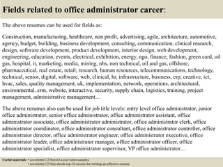 Fields related to office administrator career:
The above resumes can be used for fields as:
Construction, manufacturing, healthcare, non profit, advertising, agile, architecture, automotive,
agency, budget, building, business development, consulting, communication, clinical research,
design, software development, product development, interior design, web development,
engineering, education, events, electrical, exhibition, energy, ngo, finance, fashion, green card, oil
gas, hospital, it, marketing, media, mining, nhs, non technical, oil and gas, offshore,
pharmaceutical, real estate, retail, research, human resources, telecommunications, technology,
technical, senior, digital, software, web, clinical, hr, infrastructure, business, erp, creative, ict,
hvac, sales, quality management, uk, implementation, network, operations, architectural,
environmental, crm, website, interactive, security, supply chain, logistics, training, project
management, administrative management…
The above resumes also can be used for job title levels: entry level office administrator, junior
office administrator, senior office administrator, office administrator assistant, office
administrator associate, office administrator administrator, office administrator clerk, office
administrator coordinator, office administrator consultant, office administrator controller, office
administrator director, office administrator engineer, office administrator executive, office
administrator leader, office administrator manager, office administrator officer, office
administrator specialist, office administrator supervisor, VP office administrator…
Useful materials: • coverletter123/free-63-cover-letter-samples
• coverletter123/free-ebook-top-16-secrets-for-writing-an-effective-resume
 
