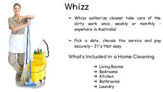 Whizz
➢ Whizz authorize cleaner take care of the
dirty work once, weekly or monthly -
anywhere in Australia!
➢ Pick a date, choose the service and pay
securely – It's that easy.
What's Included in a Home Cleaning
➔ Living Rooms
➔ Bedrooms
➔ Kitchen
➔ Bathrooms
➔ Laundry
 