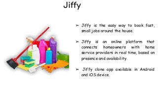Jiffy
➢ Jiffy is the easy way to book fast,
small jobs around the house.
➢ Jiffy is an online platform that
connects homeowners with home
service providers in real time, based on
presence and availability.
➢ Jiffy clone app available in Android
and iOS device.
 