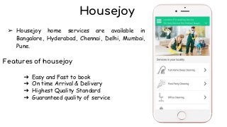 Housejoy
➢ Housejoy home services are available in
Bangalore, Hyderabad, Chennai, Delhi, Mumbai,
Pune.
Features of housejoy
➔ Easy and Fast to book
➔ On time Arrival & Delivery
➔ Highest Quality Standard
➔ Guaranteed quality of service
 