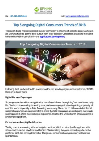 Call: +91-020-26434646 visit : www.sphinx-solution.com
Top 5ongoing Digital Consumers Trends of2018
Theuseof digital media supported by new technology is growing at adrastic pace. Marketers
are working hard to get the best output from their strategy. Consumersall around the world
have embraced the useof all-in-one applicationsdevelopment.
Following that, we have tried to researchon the top trending digital consumertrends of 2018.
Readon to knowmore.
Digital life meet Superapps
Super apps are the all-in-one application has offered almost “everything” we need in our daily
life. Yes,from video calling to renting acar, suchone-stop application is gaining popularity all
over the world especially in Asia.According to asurvey, Chinahas1.1 billion mobile internet
subscriptions which are approximately 3 times the U.S.Consumersare embracing more such
super apps asit offers more cohesive experience. It is like the whole bunch of services into a
single mobile platform.
Consumers are keeping the tabsopen
Thebig brands are coming with subscription services which is not only offering them with
videos and musicbut alsofood and fashion. Thisis making the consumersalways be onthe
platform. With the coming Internet of Things era, consumersbuying decision will be more
spontaneous.
 