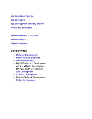 app developers near me
app developers
app development company near me
mobile app developers
web development companies
web developers
web development
OUR SERVICES:
• Software Development
• Mobile App Development
• Web Development
• UI/UX Design and Development
• AR and VR App Development
• IoT Application Development
• App Development
• iOS App Development
• Custom Software Development
• Flutter Development
 