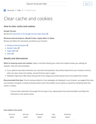 Clear cache and cookies
How to clear cache and cookies
Google Chrome
Review the instructions in the Google Chrome Help Center .
Windows Internet Explorer, Mozilla Firefox, Apple Safari or Opera
Review and follow the instructions provided by your browser:
Windows Internet Explorer
Mozilla Firefox
Apple Safari
Opera
Details and alternatives
Effect of clearing cache and cookies: Keep in mind that clearing your cache and cookies erases your settings for
websites. Here are some examples:
If you opted to have sites remember your username and password, they will be cleared from your browser's memory
when you clear cache and cookies, and you'll have to sign in again.
Websites might load a little slower because all of the images and content pieces have to be loaded from scratch.
Recommended first step: If you're seeing problems in how webpages are displayed in your browser, we suggest first using
your browser’s incognito or private browsing mode to see if the problem you're seeing is caused by something other than
cache or cookies.
If you've been redirected to this page from the sign­in box, please ignore this recommendation and follow the
instructions in the section above.
How helpful is this article:
Not at all
helpful
Not very
helpful
Somewhat
helpful
Very
helpful
Extremely
helpful
Accounts Help Troubleshooting
Sign inSearch Accounts Help
 