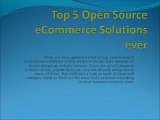 Here, we have gathered a list of top 5 open source
eCommerce solutions which seems to be the best options for
online shopping website owners. If you are an eCommerce
website owner, possibilities are, you are already using one or
more of them. But, still take a look at each of them and
compare them to find out the most befit solution according
to your business in every term.
 