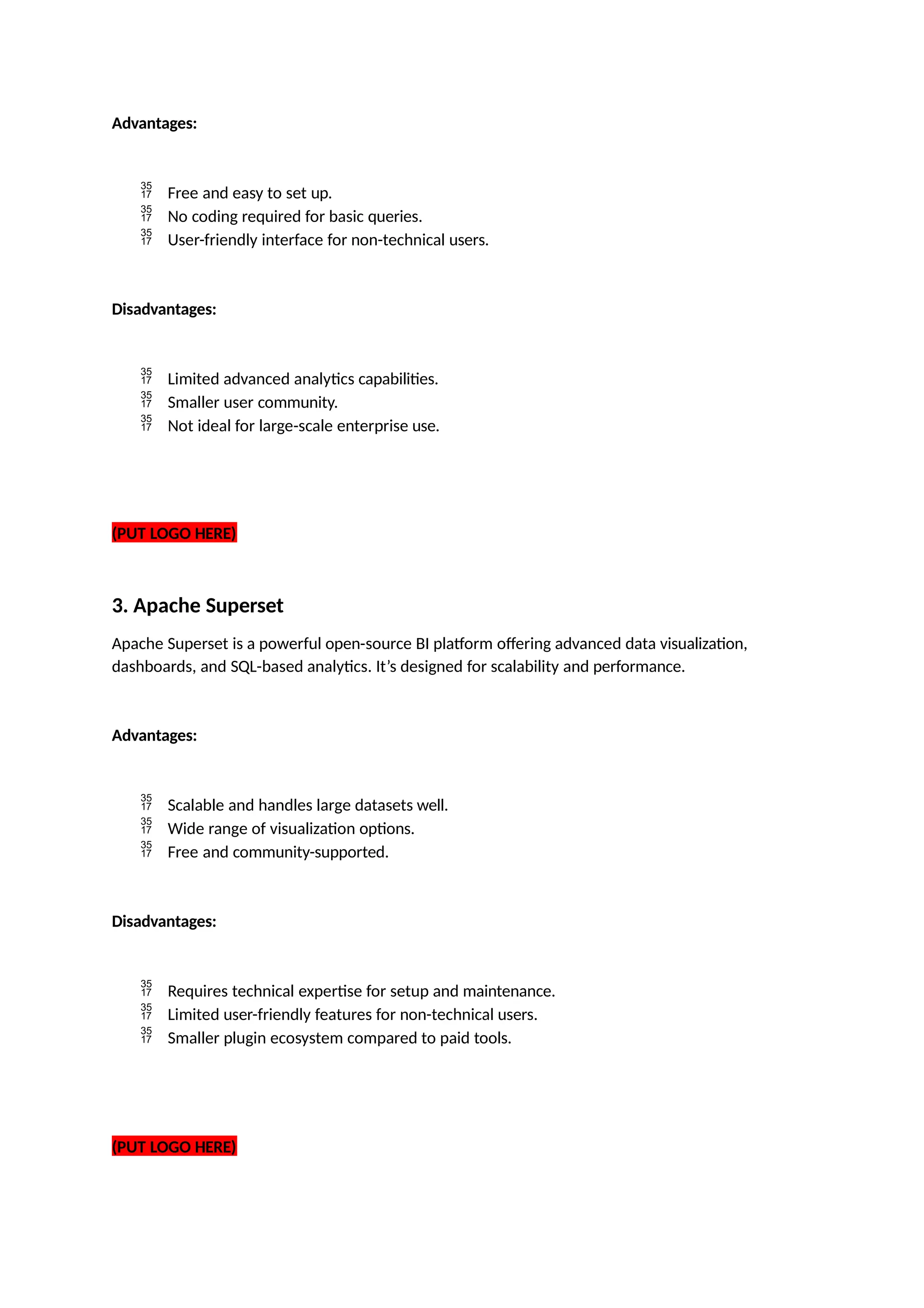 Advantages:
 Free and easy to set up.
 No coding required for basic queries.
 User-friendly interface for non-technical users.
Disadvantages:
 Limited advanced analytics capabilities.
 Smaller user community.
 Not ideal for large-scale enterprise use.
(PUT LOGO HERE)
3. Apache Superset
Apache Superset is a powerful open-source BI platform offering advanced data visualization,
dashboards, and SQL-based analytics. It’s designed for scalability and performance.
Advantages:
 Scalable and handles large datasets well.
 Wide range of visualization options.
 Free and community-supported.
Disadvantages:
 Requires technical expertise for setup and maintenance.
 Limited user-friendly features for non-technical users.
 Smaller plugin ecosystem compared to paid tools.
(PUT LOGO HERE)
 