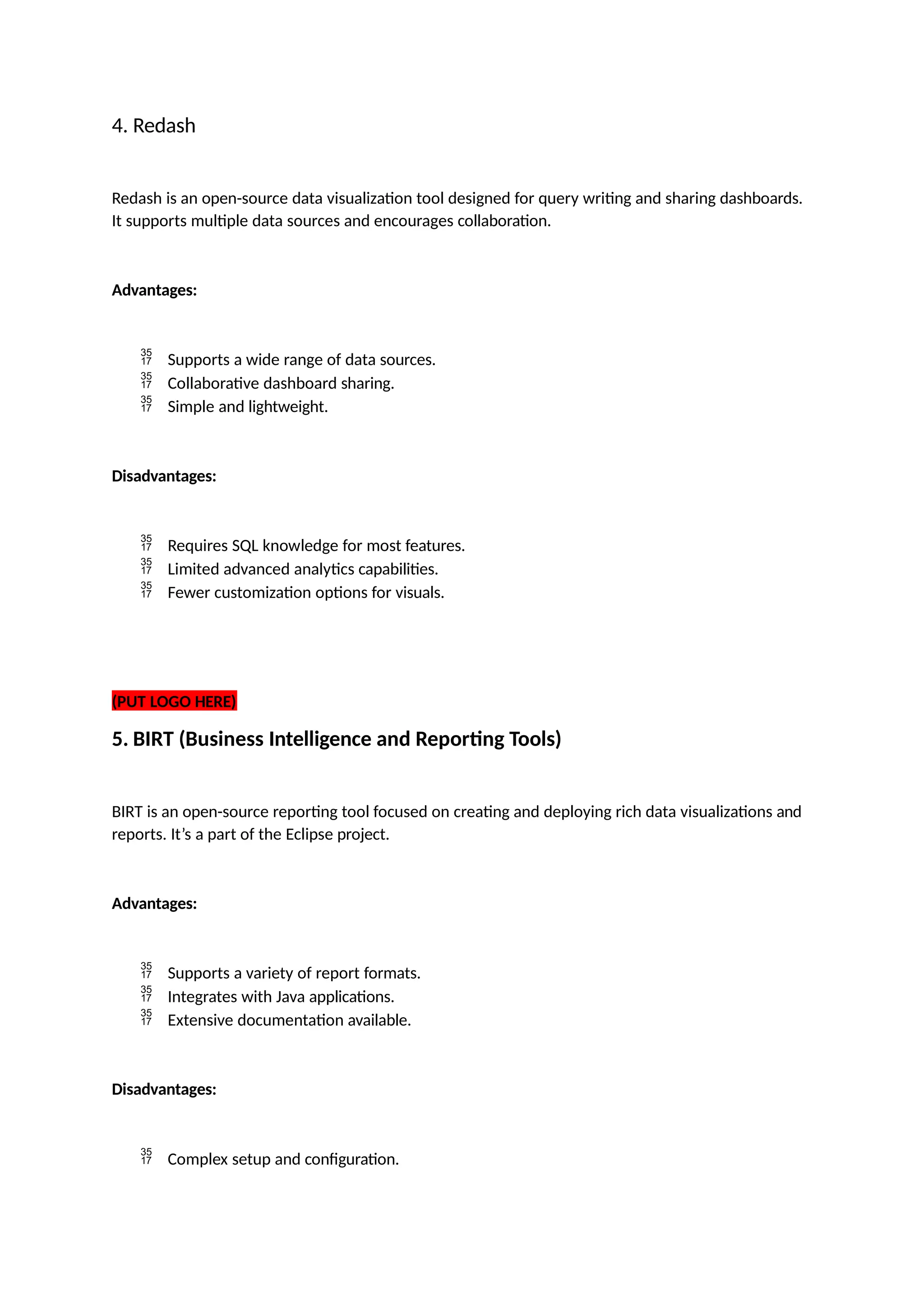 4. Redash
Redash is an open-source data visualization tool designed for query writing and sharing dashboards.
It supports multiple data sources and encourages collaboration.
Advantages:
 Supports a wide range of data sources.
 Collaborative dashboard sharing.
 Simple and lightweight.
Disadvantages:
 Requires SQL knowledge for most features.
 Limited advanced analytics capabilities.
 Fewer customization options for visuals.
(PUT LOGO HERE)
5. BIRT (Business Intelligence and Reporting Tools)
BIRT is an open-source reporting tool focused on creating and deploying rich data visualizations and
reports. It’s a part of the Eclipse project.
Advantages:
 Supports a variety of report formats.
 Integrates with Java applications.
 Extensive documentation available.
Disadvantages:
 Complex setup and configuration.
 