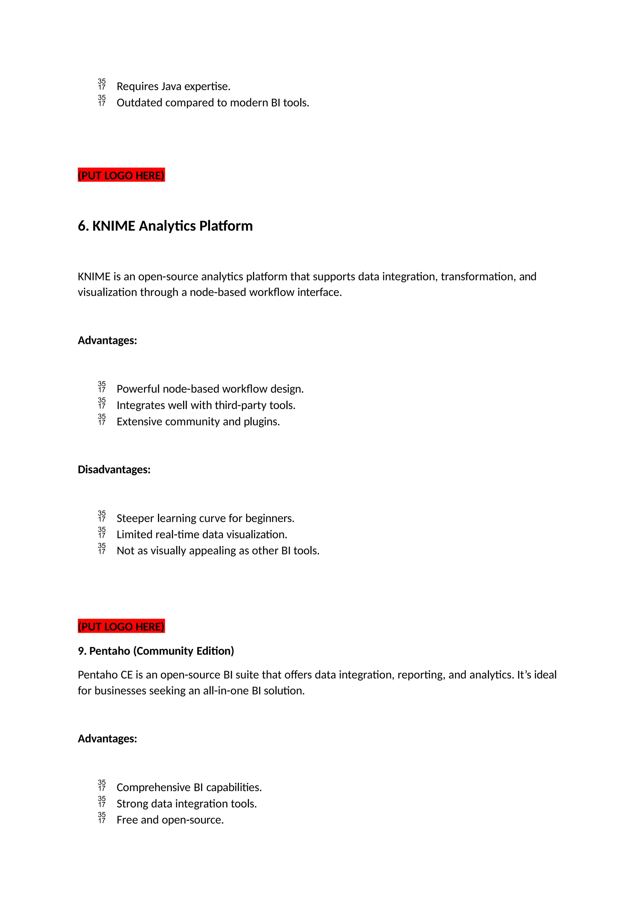  Requires Java expertise.
 Outdated compared to modern BI tools.
(PUT LOGO HERE)
6. KNIME Analytics Platform
KNIME is an open-source analytics platform that supports data integration, transformation, and
visualization through a node-based workflow interface.
Advantages:
 Powerful node-based workflow design.
 Integrates well with third-party tools.
 Extensive community and plugins.
Disadvantages:
 Steeper learning curve for beginners.
 Limited real-time data visualization.
 Not as visually appealing as other BI tools.
(PUT LOGO HERE)
9. Pentaho (Community Edition)
Pentaho CE is an open-source BI suite that offers data integration, reporting, and analytics. It’s ideal
for businesses seeking an all-in-one BI solution.
Advantages:
 Comprehensive BI capabilities.
 Strong data integration tools.
 Free and open-source.
 