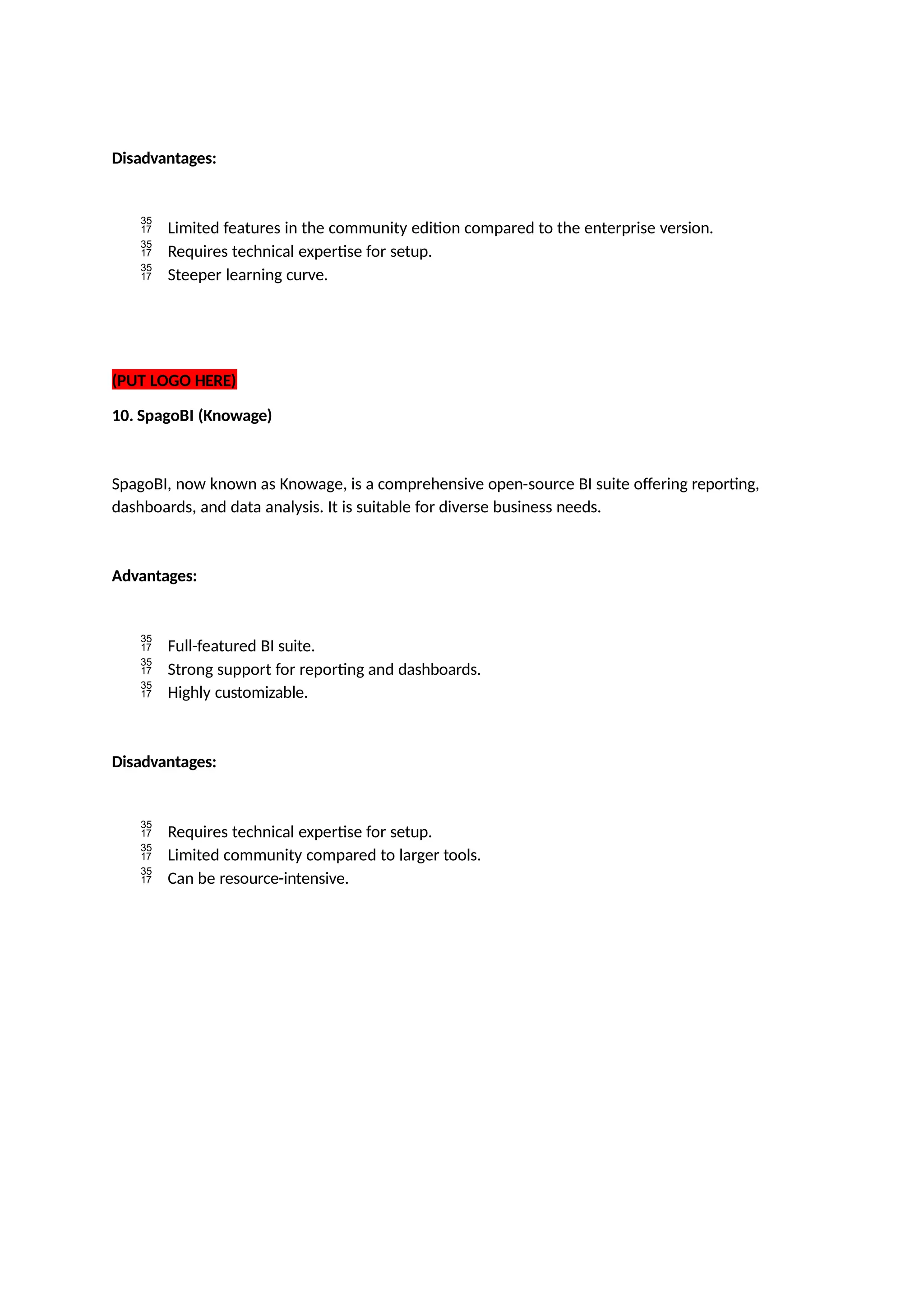 Disadvantages:
 Limited features in the community edition compared to the enterprise version.
 Requires technical expertise for setup.
 Steeper learning curve.
(PUT LOGO HERE)
10. SpagoBI (Knowage)
SpagoBI, now known as Knowage, is a comprehensive open-source BI suite offering reporting,
dashboards, and data analysis. It is suitable for diverse business needs.
Advantages:
 Full-featured BI suite.
 Strong support for reporting and dashboards.
 Highly customizable.
Disadvantages:
 Requires technical expertise for setup.
 Limited community compared to larger tools.
 Can be resource-intensive.
 