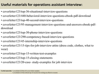 Useful materials for operations assistant interview:
• coverletter123/top-36-situational-interview-questions
• coverletter123/440-behavioral-interview-questions-ebook-pdf-download
• coverletter123/top-40-second-interview-questions
• coverletter123/95-management-interview-questions-and-answers-ebook-pdf-
download
• coverletter123/top-30-phone-interview-questions
• coverletter123/290-competency-based-interview-questions
• coverletter123/45-internship-interview-questions
• coverletter123/15-tips-for-job-interview-attire (dress code, clothes, what to
wear)
• coverletter123/top-15-written-test-examples
• coverletter123/top-15-closing-statements
• coverletter123/20-case- study-examples for job interview
Useful materials: • coverletter123/free-63-cover-letter-samples
• coverletter123/free-ebook-top-16-secrets-for-writing-an-effective-resume
 
