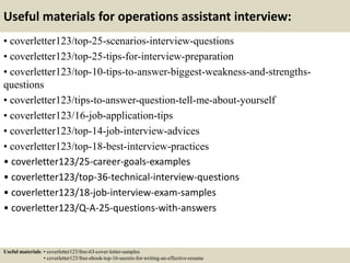 Useful materials for operations assistant interview:
• coverletter123/top-25-scenarios-interview-questions
• coverletter123/top-25-tips-for-interview-preparation
• coverletter123/top-10-tips-to-answer-biggest-weakness-and-strengths-
questions
• coverletter123/tips-to-answer-question-tell-me-about-yourself
• coverletter123/16-job-application-tips
• coverletter123/top-14-job-interview-advices
• coverletter123/top-18-best-interview-practices
• coverletter123/25-career-goals-examples
• coverletter123/top-36-technical-interview-questions
• coverletter123/18-job-interview-exam-samples
• coverletter123/Q-A-25-questions-with-answers
Useful materials: • coverletter123/free-63-cover-letter-samples
• coverletter123/free-ebook-top-16-secrets-for-writing-an-effective-resume
 