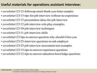 Useful materials for operations assistant interview:
• coverletter123/12-followup-email-thank-you-letter-samples
• coverletter123/15-tips-for-job-interview-withour-no-experience
• coverletter123/15-presentation-ideas-for-job-interview
• coverletter123/12-job-interview-role-play-examples
• coverletter123/10-job-interview-techniques
• coverletter123/11-job-interview-skills
• coverletter123/tips-to-answer-question-why-should-I-hire-you
• coverletter123/25-interview-questions-to-ask-employer
• coverletter123/25-job-interview-assessment-test-examples
• coverletter123/15-tips-to-answer-experience-questions
• coverletter123/12-tips-to-answer-education-knowledge-questions
Useful materials: • coverletter123/free-63-cover-letter-samples
• coverletter123/free-ebook-top-16-secrets-for-writing-an-effective-resume
 