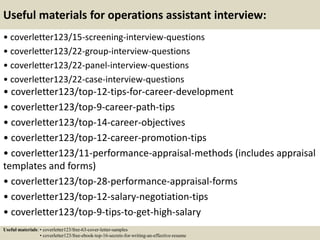 Useful materials for operations assistant interview:
• coverletter123/15-screening-interview-questions
• coverletter123/22-group-interview-questions
• coverletter123/22-panel-interview-questions
• coverletter123/22-case-interview-questions
• coverletter123/top-12-tips-for-career-development
• coverletter123/top-9-career-path-tips
• coverletter123/top-14-career-objectives
• coverletter123/top-12-career-promotion-tips
• coverletter123/11-performance-appraisal-methods (includes appraisal
templates and forms)
• coverletter123/top-28-performance-appraisal-forms
• coverletter123/top-12-salary-negotiation-tips
• coverletter123/top-9-tips-to-get-high-salary
Useful materials: • coverletter123/free-63-cover-letter-samples
• coverletter123/free-ebook-top-16-secrets-for-writing-an-effective-resume
 