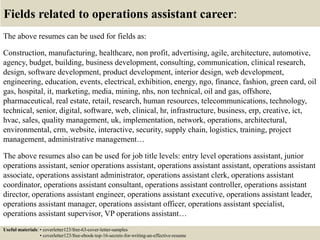 Fields related to operations assistant career:
The above resumes can be used for fields as:
Construction, manufacturing, healthcare, non profit, advertising, agile, architecture, automotive,
agency, budget, building, business development, consulting, communication, clinical research,
design, software development, product development, interior design, web development,
engineering, education, events, electrical, exhibition, energy, ngo, finance, fashion, green card, oil
gas, hospital, it, marketing, media, mining, nhs, non technical, oil and gas, offshore,
pharmaceutical, real estate, retail, research, human resources, telecommunications, technology,
technical, senior, digital, software, web, clinical, hr, infrastructure, business, erp, creative, ict,
hvac, sales, quality management, uk, implementation, network, operations, architectural,
environmental, crm, website, interactive, security, supply chain, logistics, training, project
management, administrative management…
The above resumes also can be used for job title levels: entry level operations assistant, junior
operations assistant, senior operations assistant, operations assistant assistant, operations assistant
associate, operations assistant administrator, operations assistant clerk, operations assistant
coordinator, operations assistant consultant, operations assistant controller, operations assistant
director, operations assistant engineer, operations assistant executive, operations assistant leader,
operations assistant manager, operations assistant officer, operations assistant specialist,
operations assistant supervisor, VP operations assistant…
Useful materials: • coverletter123/free-63-cover-letter-samples
• coverletter123/free-ebook-top-16-secrets-for-writing-an-effective-resume
 