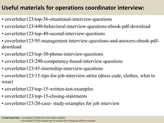 Useful materials for operations coordinator interview:
• coverletter123/top-36-situational-interview-questions
• coverletter123/440-behavioral-interview-questions-ebook-pdf-download
• coverletter123/top-40-second-interview-questions
• coverletter123/95-management-interview-questions-and-answers-ebook-pdf-
download
• coverletter123/top-30-phone-interview-questions
• coverletter123/290-competency-based-interview-questions
• coverletter123/45-internship-interview-questions
• coverletter123/15-tips-for-job-interview-attire (dress code, clothes, what to
wear)
• coverletter123/top-15-written-test-examples
• coverletter123/top-15-closing-statements
• coverletter123/20-case- study-examples for job interview
Useful materials: • coverletter123/free-63-cover-letter-samples
• coverletter123/free-ebook-top-16-secrets-for-writing-an-effective-resume
 