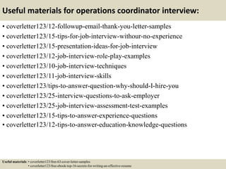 Useful materials for operations coordinator interview:
• coverletter123/12-followup-email-thank-you-letter-samples
• coverletter123/15-tips-for-job-interview-withour-no-experience
• coverletter123/15-presentation-ideas-for-job-interview
• coverletter123/12-job-interview-role-play-examples
• coverletter123/10-job-interview-techniques
• coverletter123/11-job-interview-skills
• coverletter123/tips-to-answer-question-why-should-I-hire-you
• coverletter123/25-interview-questions-to-ask-employer
• coverletter123/25-job-interview-assessment-test-examples
• coverletter123/15-tips-to-answer-experience-questions
• coverletter123/12-tips-to-answer-education-knowledge-questions
Useful materials: • coverletter123/free-63-cover-letter-samples
• coverletter123/free-ebook-top-16-secrets-for-writing-an-effective-resume
 